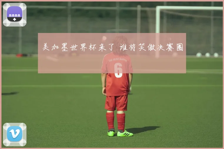 美加墨世界杯来了 谁将笑傲决赛圈